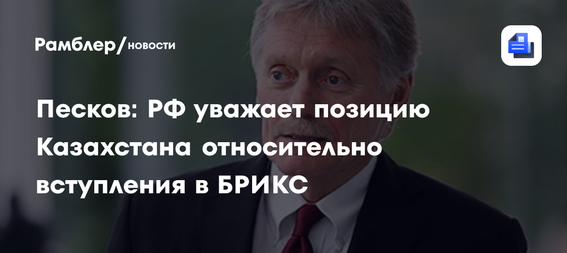 Песков: РФ с уважением относится к позиции Казахстана относительно вступления в БРИКС