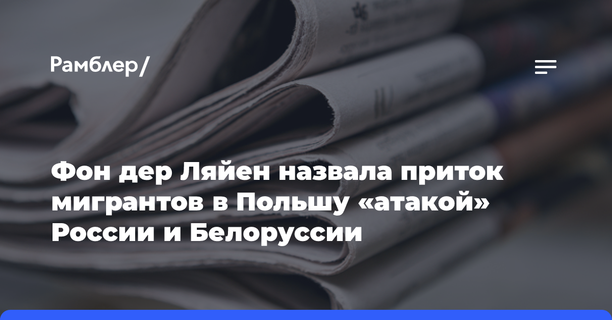 Фон дер Ляйен назвала приток мигрантов в Польшу «атакой» России и Белоруссии