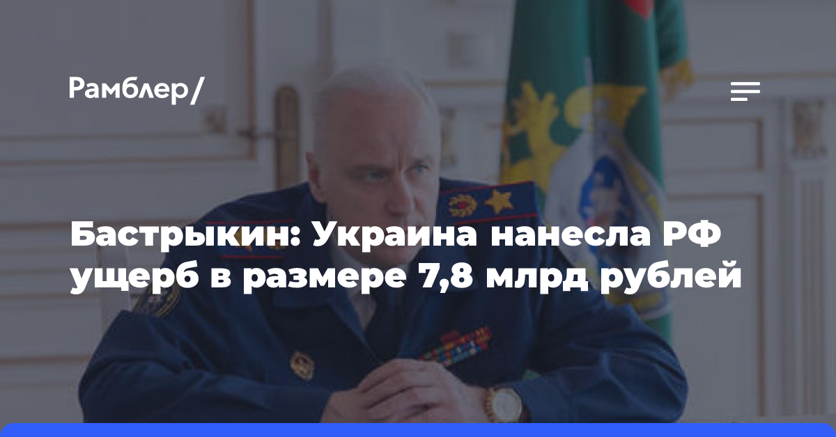 Бастрыкин: Украина нанесла РФ ущерб в размере 7,8 млрд рублей