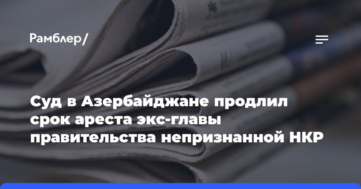 Суд в Азербайджане продлил срок ареста экс-главы правительства непризнанной НКР