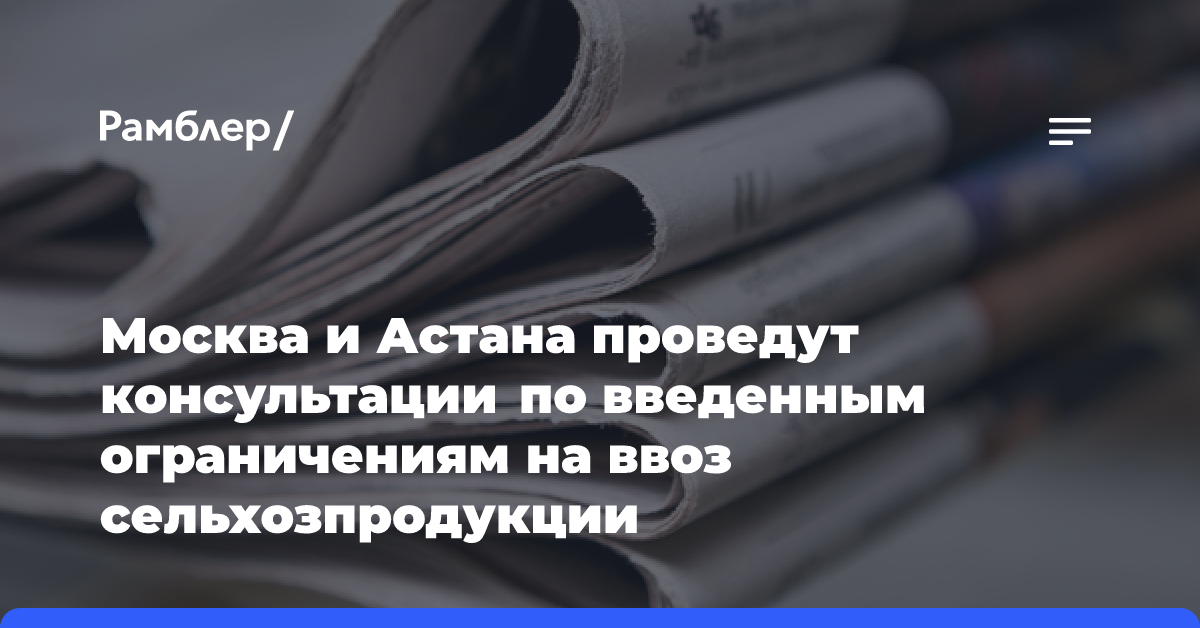 Москва и Астана проведут консультации по введенным ограничениям на ввоз сельхозпродукции