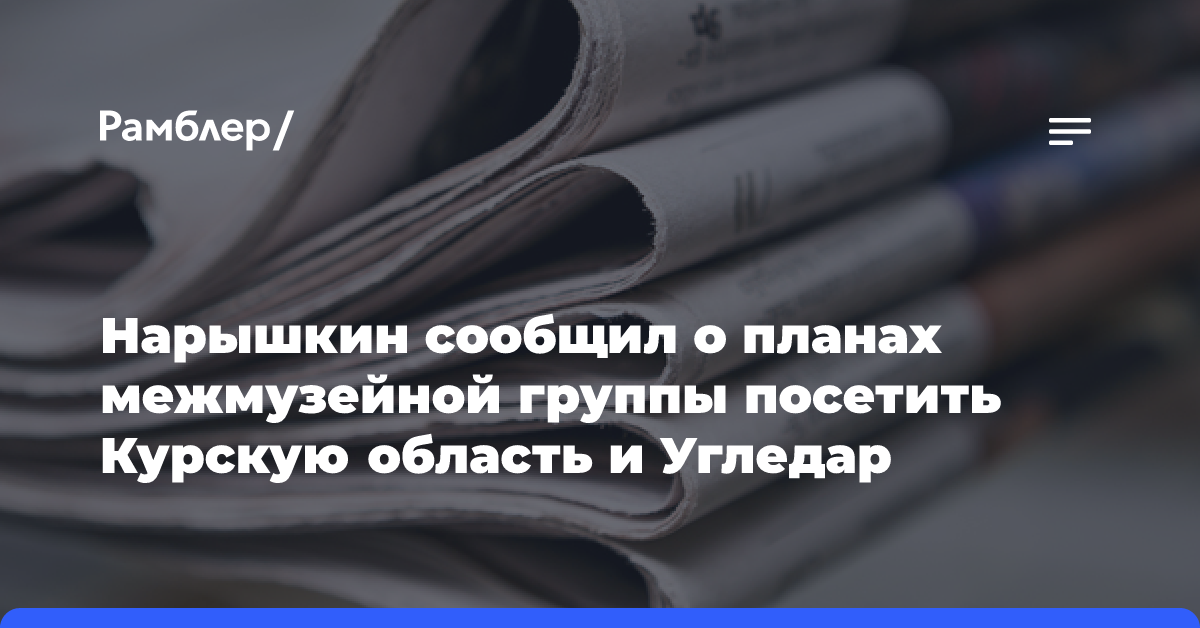 Нарышкин сообщил о планах межмузейной группы посетить Курскую область и Угледар