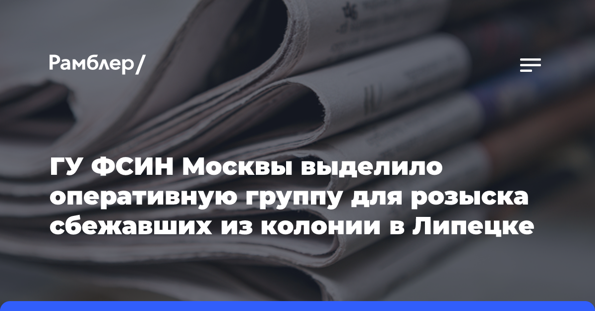 ГУ ФСИН Москвы выделило оперативную группу для розыска сбежавших из колонии в Липецке