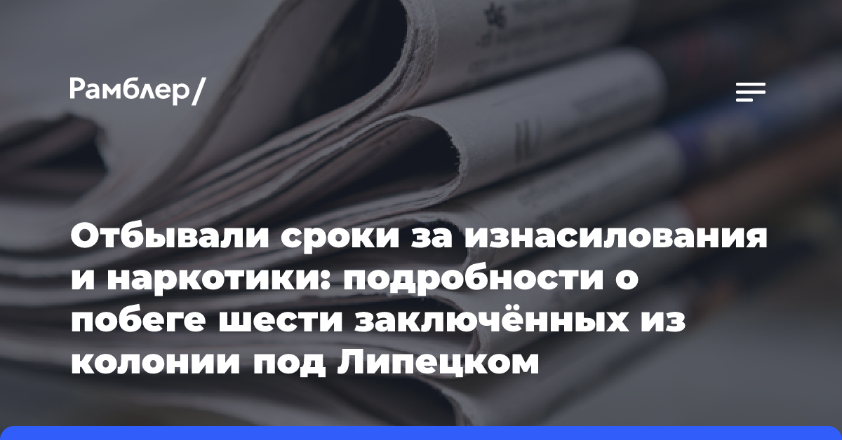 Отбывали сроки за изнасилования и наркотики: подробности о побеге шести заключённых из колонии под Липецком