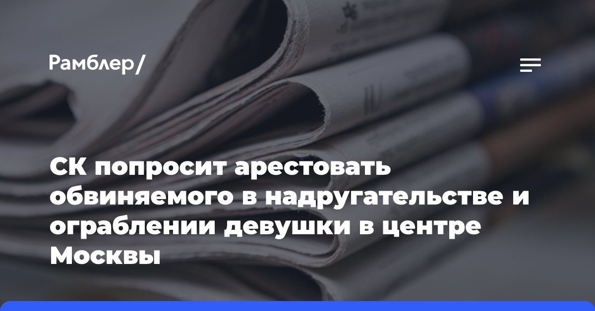 СК попросит арестовать обвиняемого в надругательстве и ограблении девушки в центре Москвы