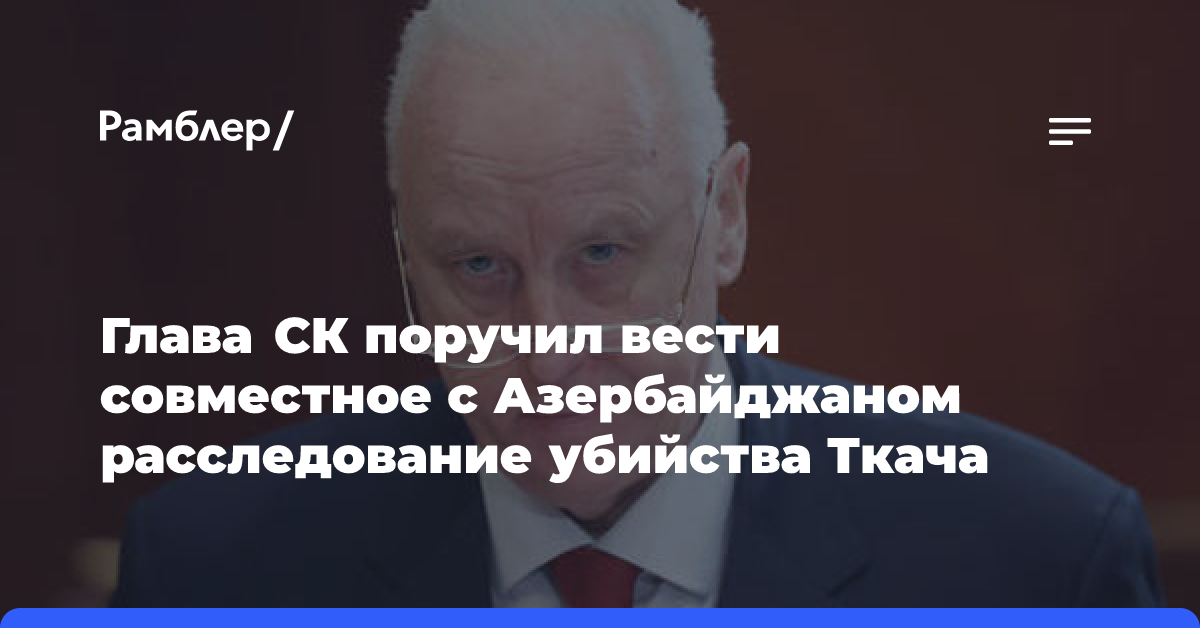 Глава СК поручил вести совместное с Азербайджаном расследование убийства Ткача