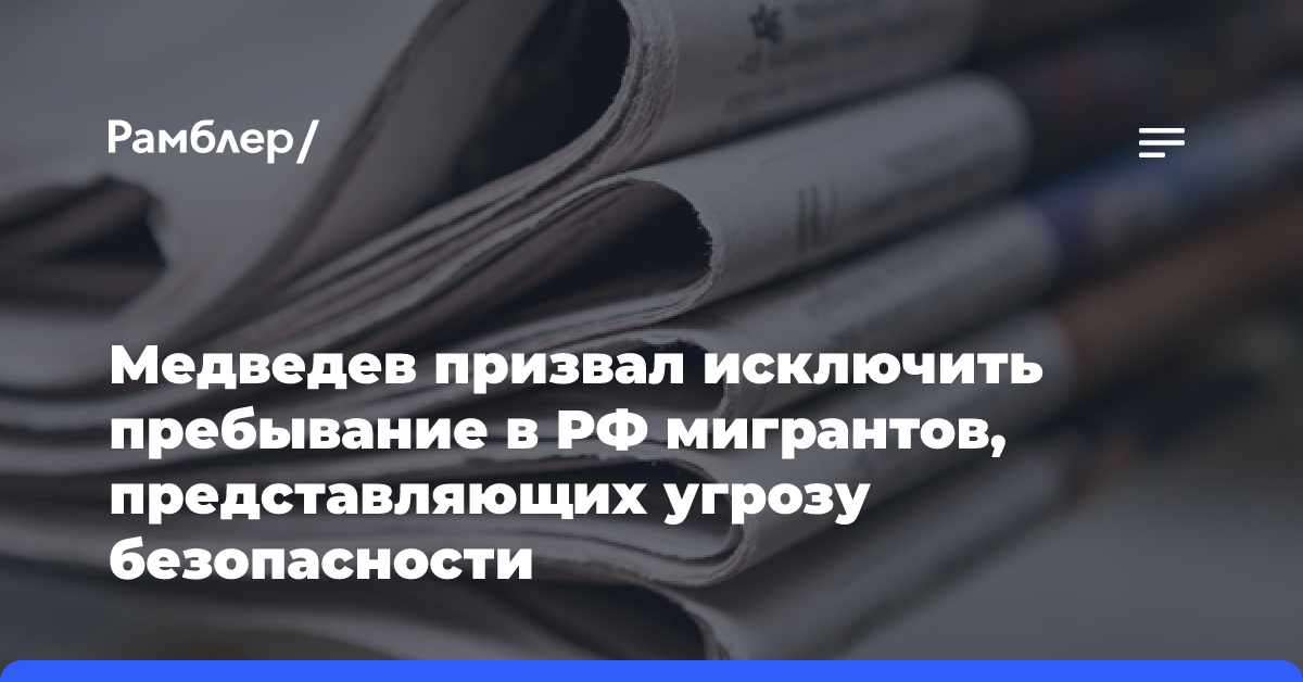 Медведев призвал исключить пребывание в РФ мигрантов, представляющих угрозу безопасности