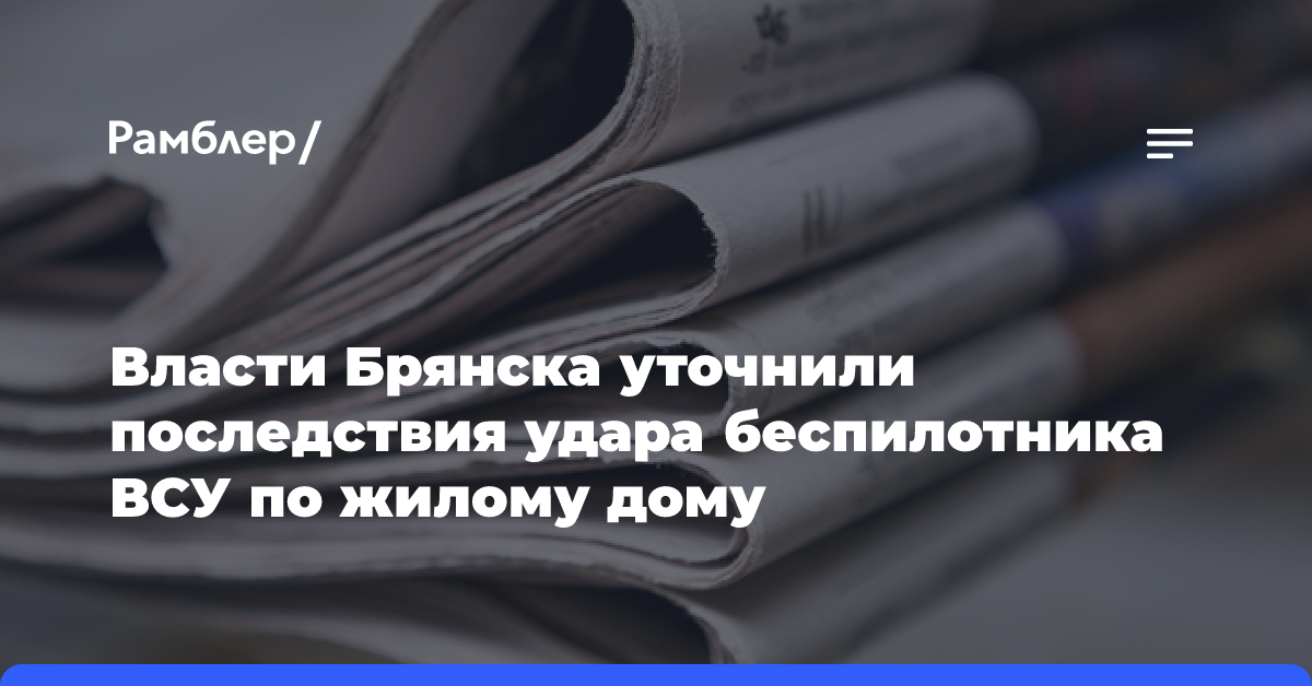 Власти Брянска уточнили последствия удара беспилотника ВСУ по жилому дому