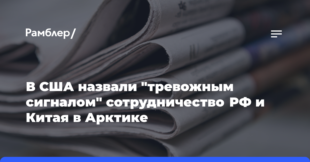 В США назвали «тревожным сигналом» сотрудничество РФ и Китая в Арктике