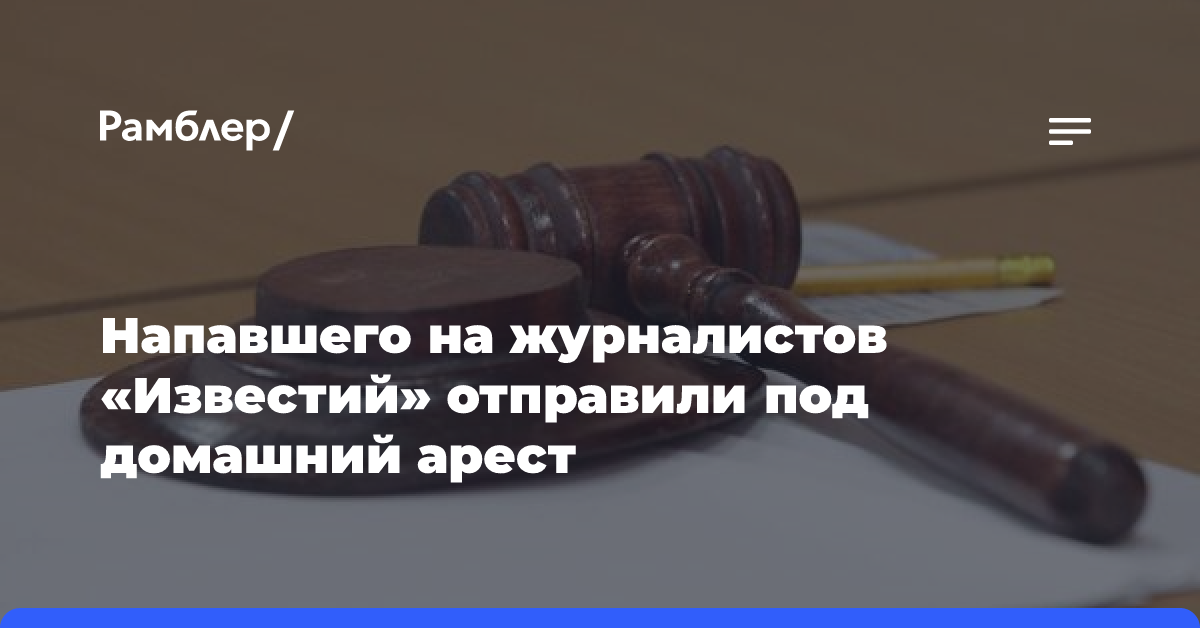 Обвиняемого в нападении на журналистов «Известий» отправили под домашний арест