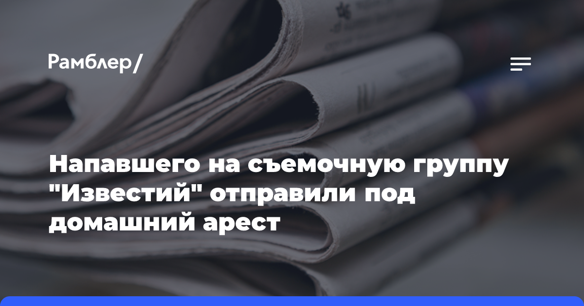 Напавшего на съемочную группу «Известий» отправили под домашний арест