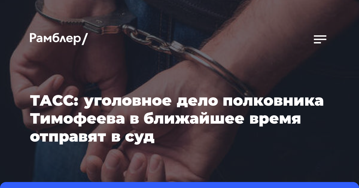 ТАСС: уголовное дело полковника Тимофеева в ближайшее время отправят в суд