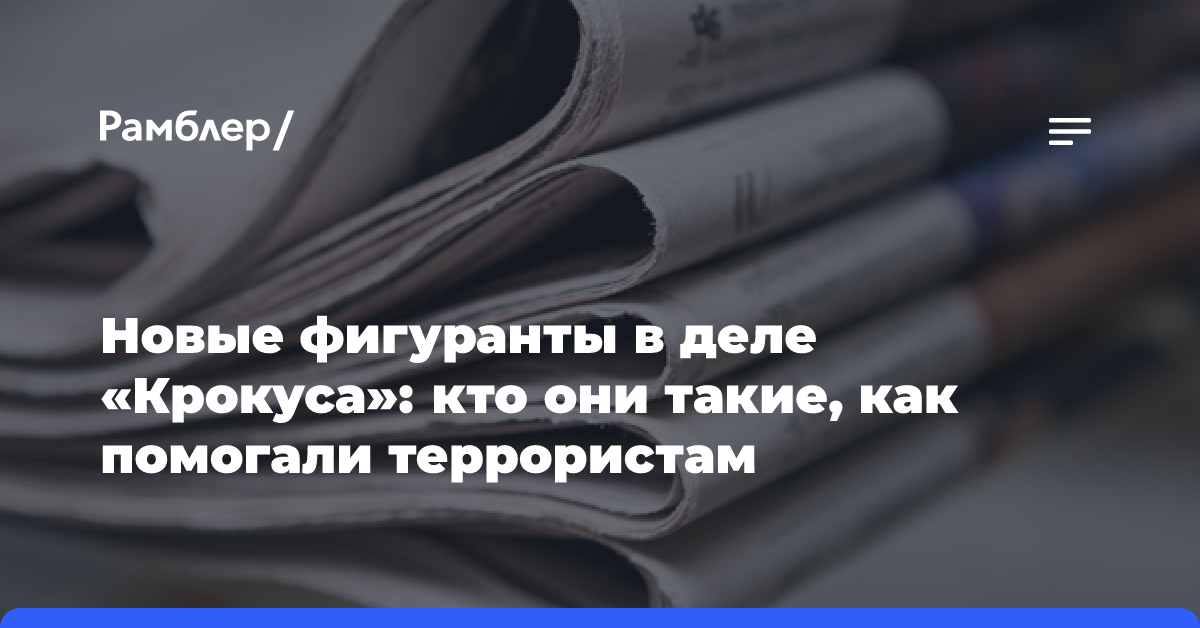 Новые фигуранты в деле «Крокуса»: кто они такие, как помогали террористам