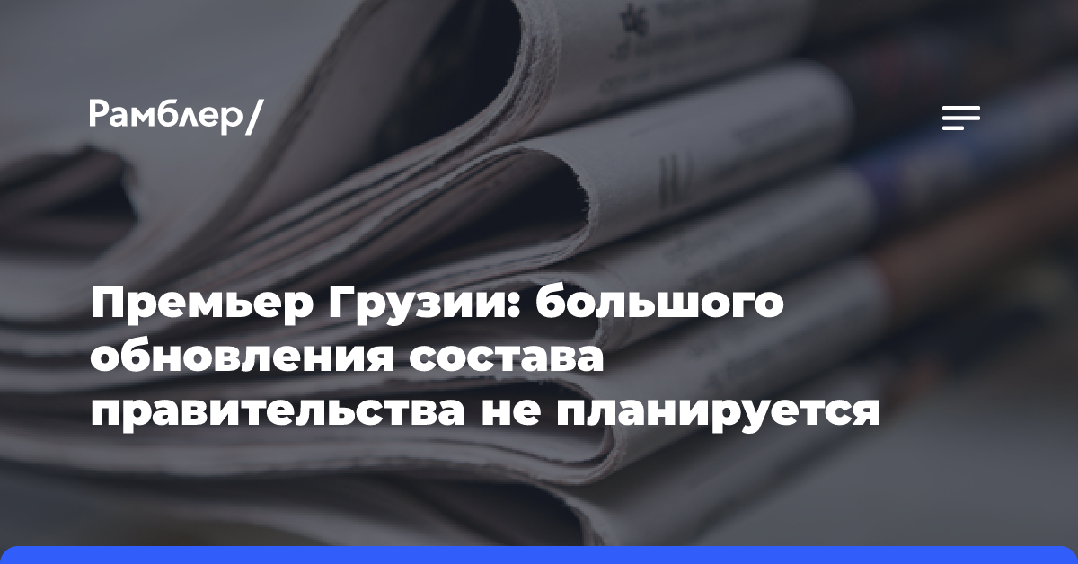 Премьер Грузии: большого обновления состава правительства не планируется