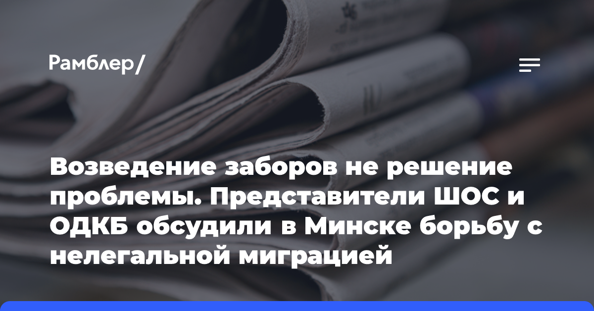 Возведение заборов не решение проблемы. Представители ШОС и ОДКБ обсудили в Минске борьбу с нелегальной миграцией