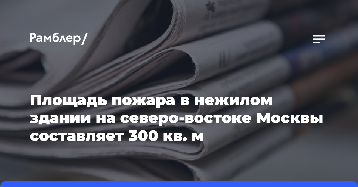 Площадь пожара в нежилом здании на северо-востоке Москвы составляет 300 кв. м