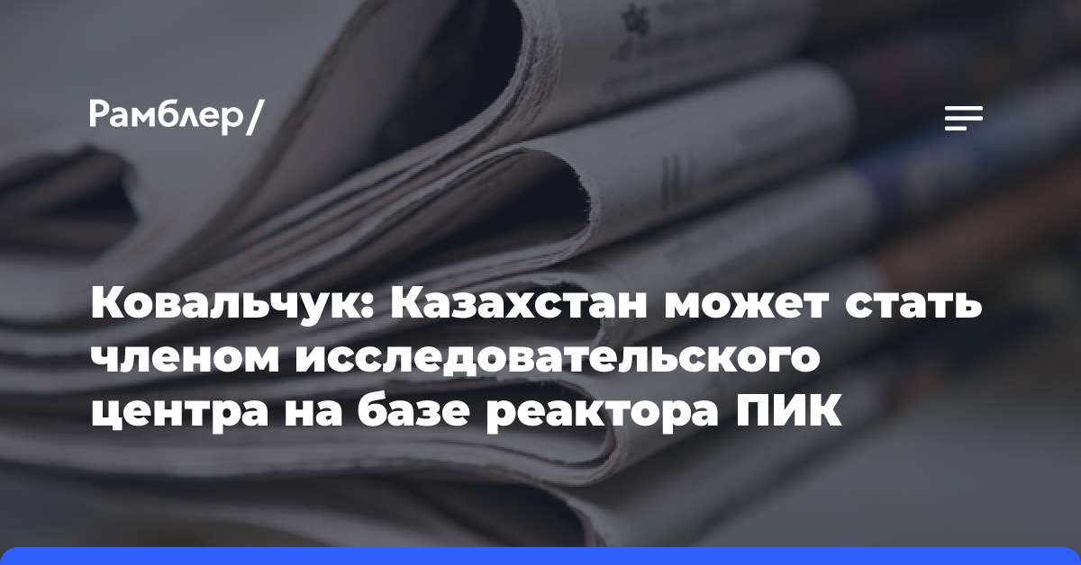 Ковальчук: Казахстан может стать членом исследовательского центра на базе реактора ПИК