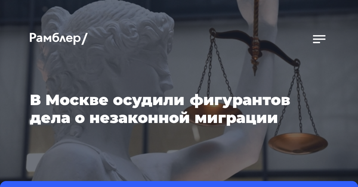 В Москве фигурантам дела о незаконной миграции назначено от 3 лет условно до 4 лет колонии