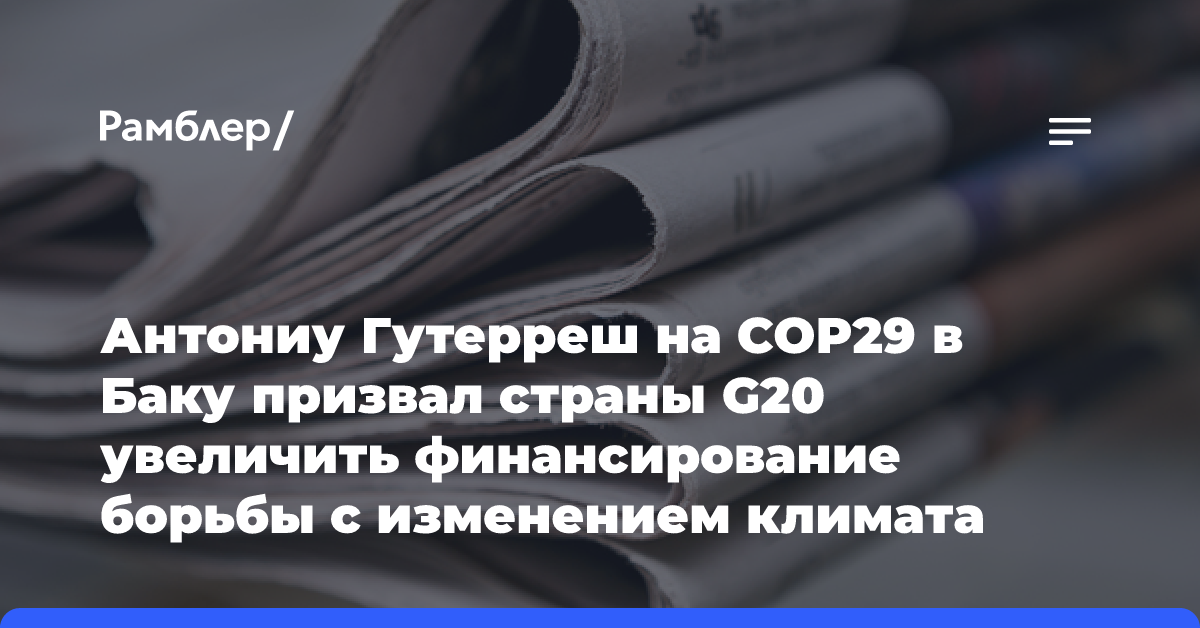 Антониу Гутерреш на COP29 в Баку призвал страны G20 увеличить финансирование борьбы с изменением климата