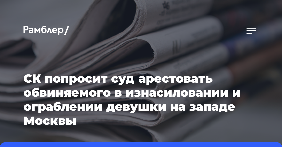 СК попросит суд арестовать обвиняемого в изнасиловании и ограблении девушки на западе Москвы