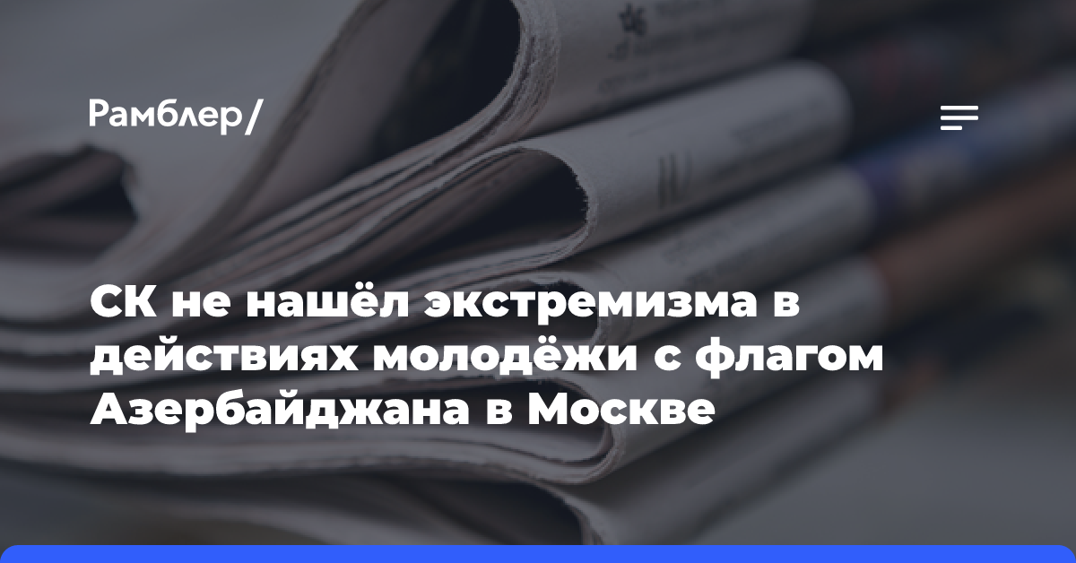 СК не нашёл экстремизма в действиях молодёжи с флагом Азербайджана в Москве