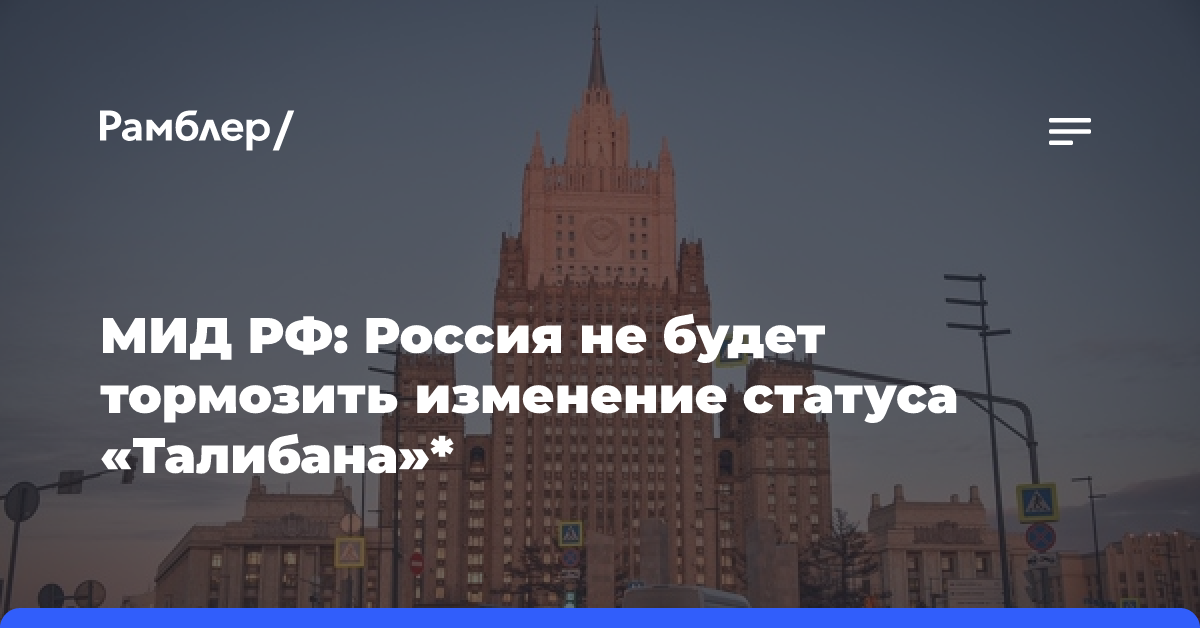 МИД РФ: Россия не будет тормозить изменение статуса «Талибана»*