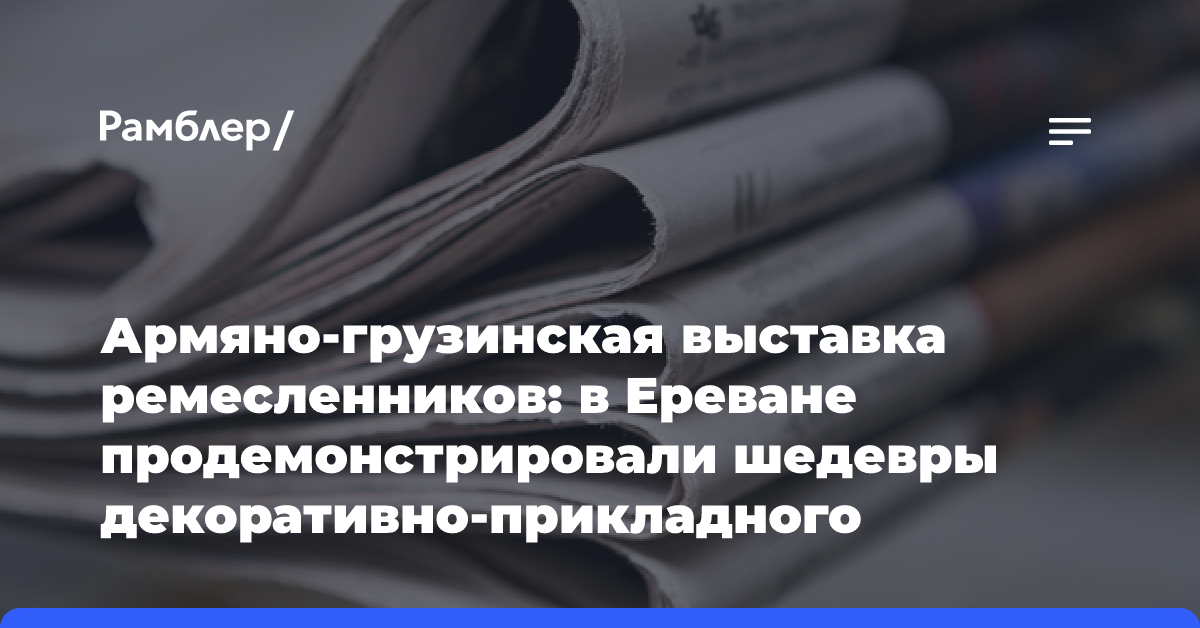 Армяно-грузинская выставка ремесленников: в Ереване продемонстрировали шедевры декоративно-прикладного искусства