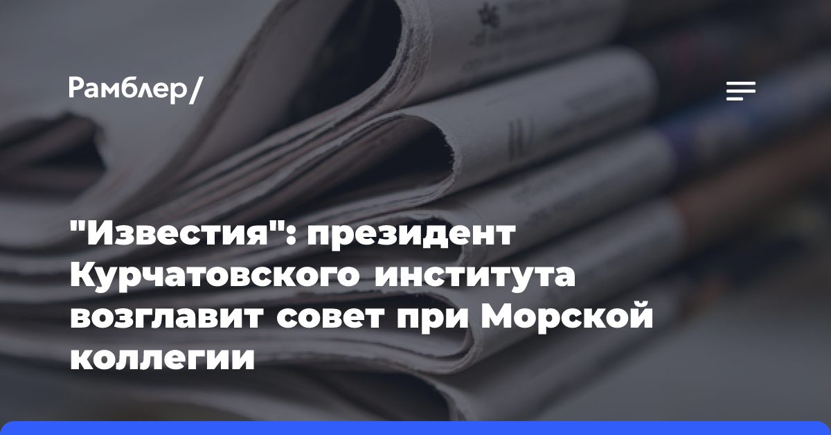 «Известия»: президент Курчатовского института возглавит совет при Морской коллегии