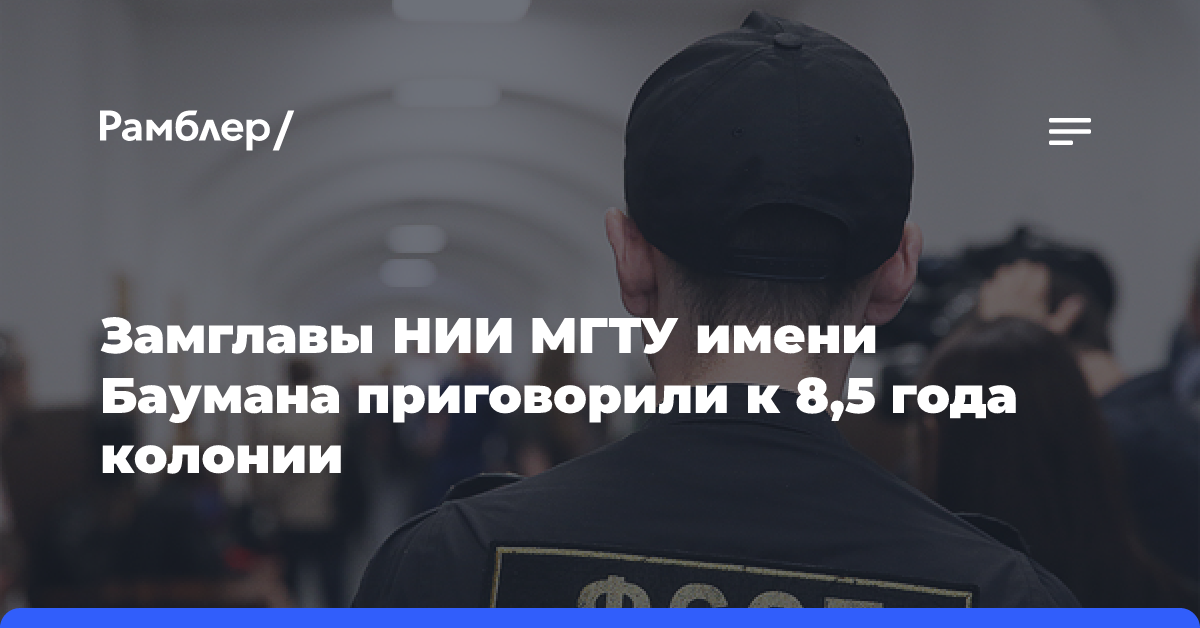 Замглавы НИИ МГТУ имени Баумана приговорили к 8,5 года колонии