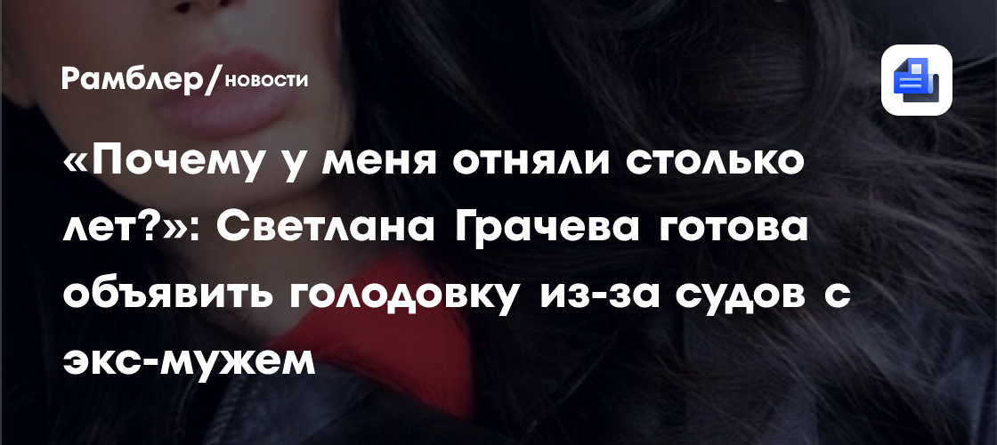 «Почему у меня отняли столько лет?»: Светлана Грачева готова объявить голодовку из-за судов с экс-мужем