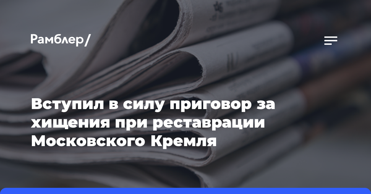 Вступил в силу приговор за хищения при реставрации Московского Кремля