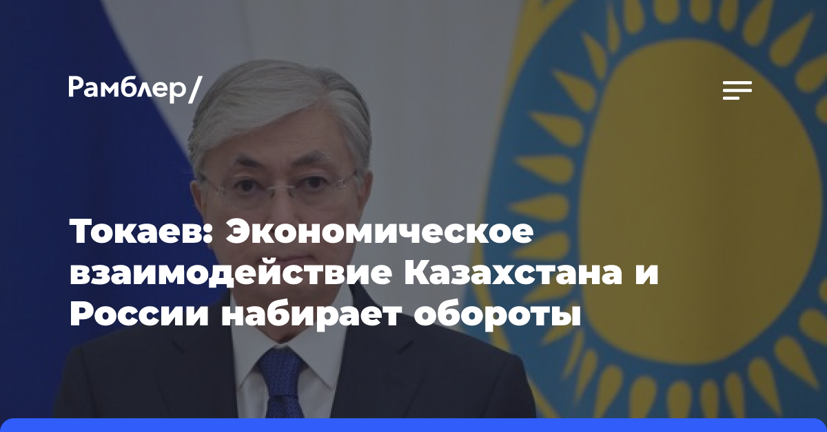 Токаев: Экономическое взаимодействие Казахстана и России набирает обороты