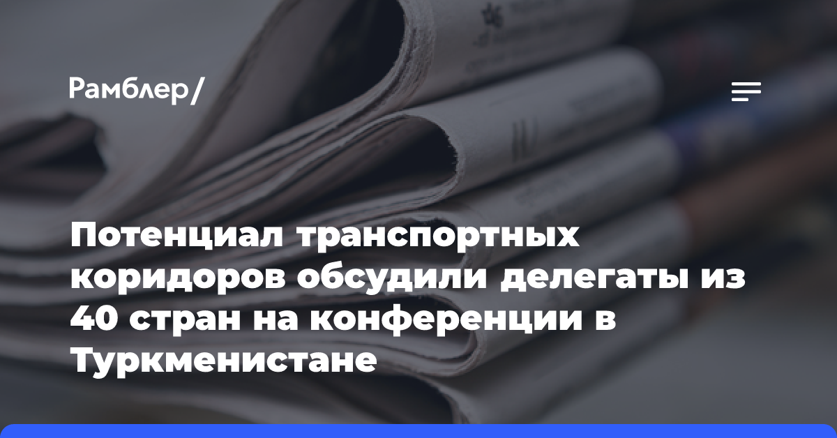 Потенциал транспортных коридоров обсудили делегаты из 40 стран на конференции в Туркменистане