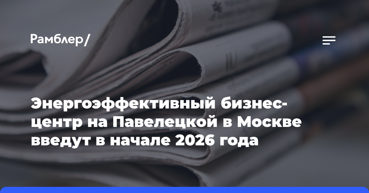 Энергоэффективный бизнес-центр на Павелецкой в Москве введут в начале 2026 года