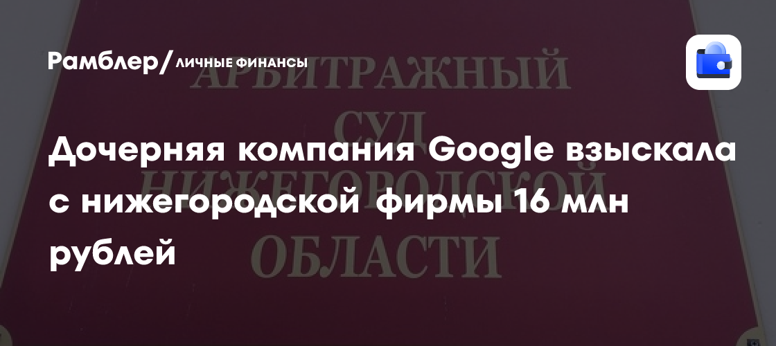 Головокружительная сумма: дочерняя компания Google выиграла суд у нижегородской фирмы на 16 млн рублей