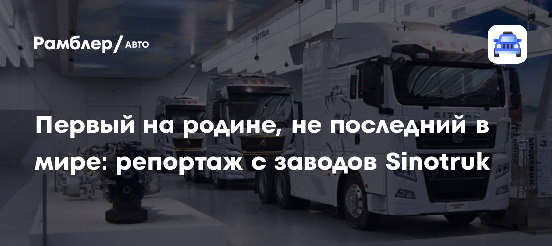 Первый на родине, не последний в мире: репортаж с китайских заводов Sinotruk