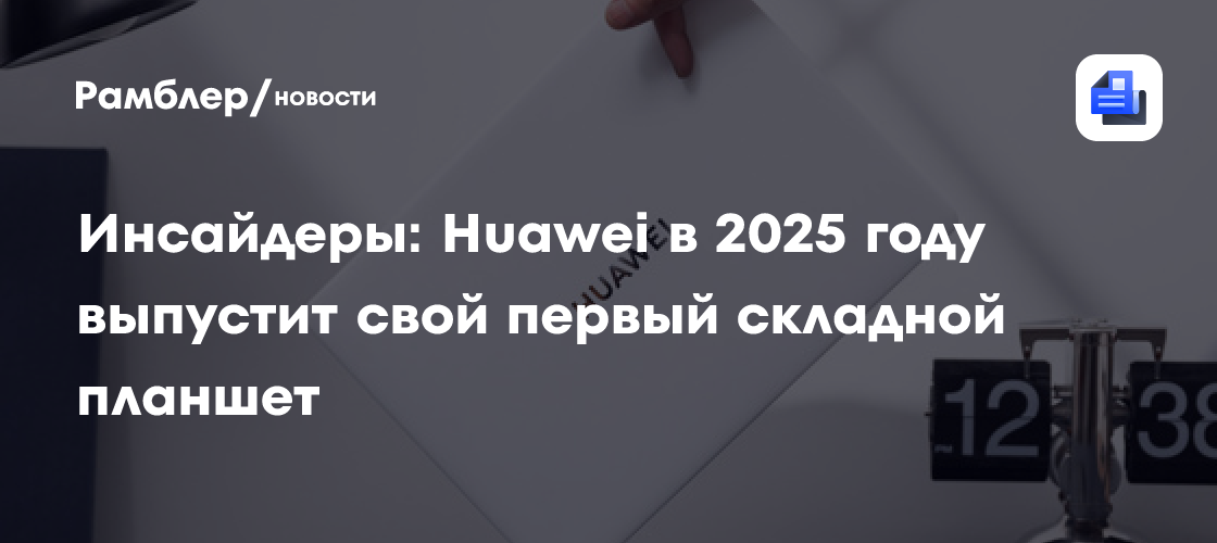 Инсайдеры: Huawei в 2025 году выпустит свой первый складной планшет