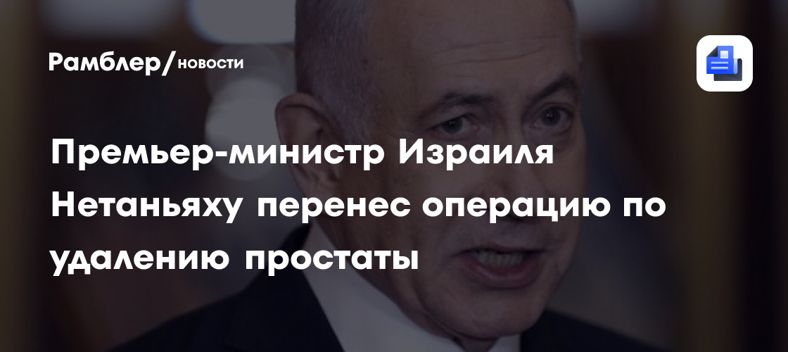 Премьер-министр Израиля Нетаньяху перенес операцию по удалению простаты ...