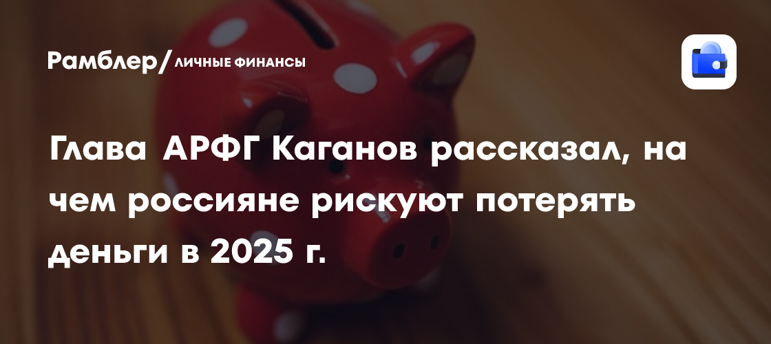 Глава АРФГ Каганов рассказал, на чем россияне рискуют потерять деньги в 2025 г.