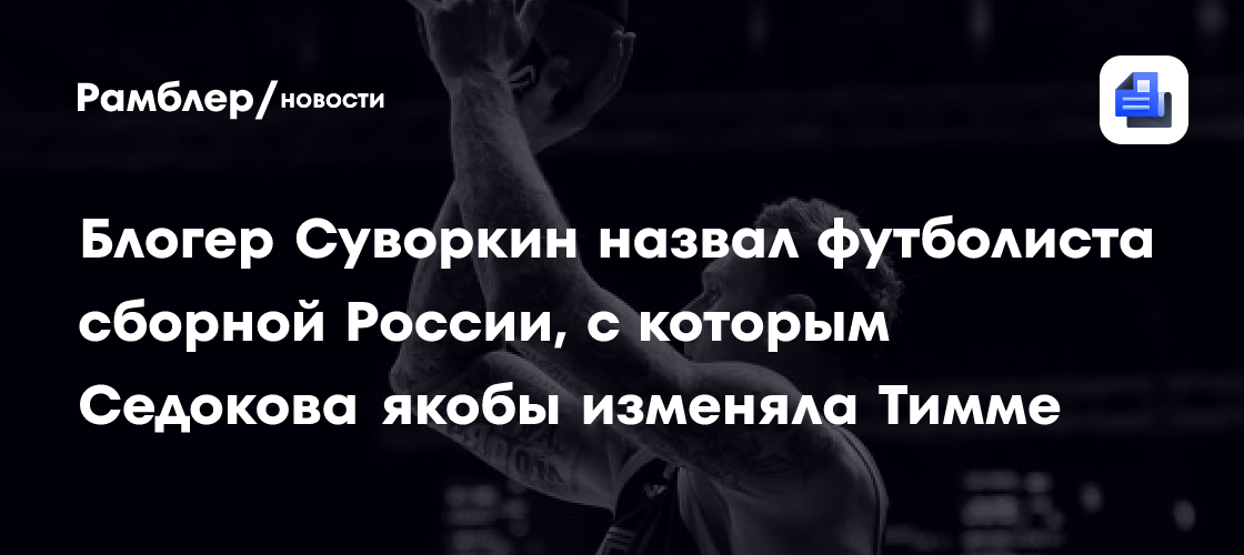 Блогер Суворкин назвал футболиста сборной России, с которым Седокова якобы изменяла Тимме