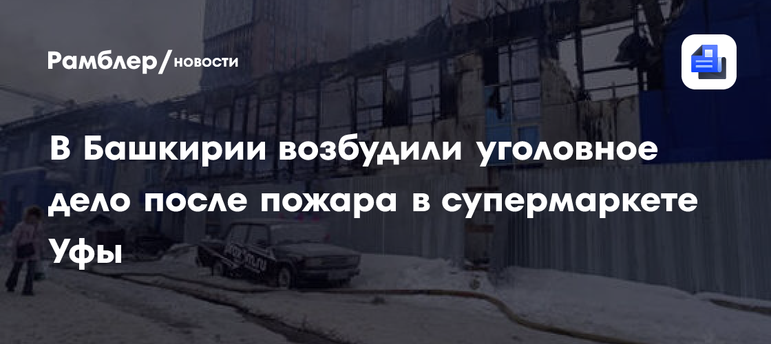 В Башкирии возбудили уголовное дело после пожара в супермаркете Уфы