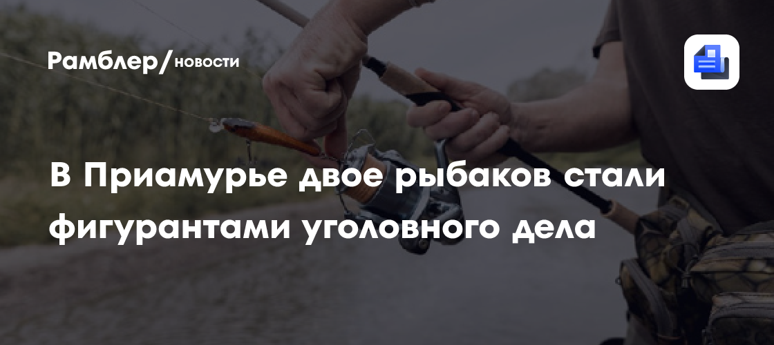 В Приамурье двое рыбаков стали фигурантами уголовного дела