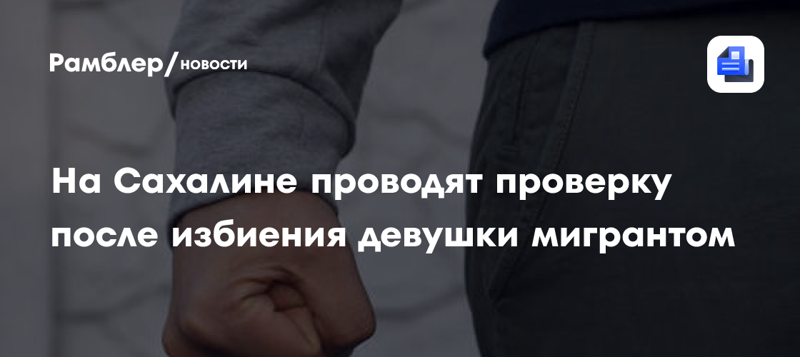 На Сахалине проводят проверку после избиения девушки мигрантом