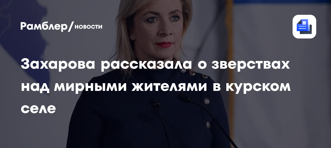 Захарова рассказала о зверствах над мирными жителями в курском селе