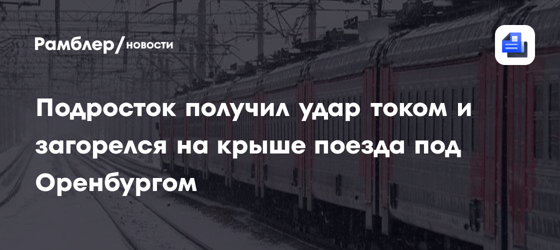 Подросток получил удар током и загорелся на крыше поезда под Оренбургом