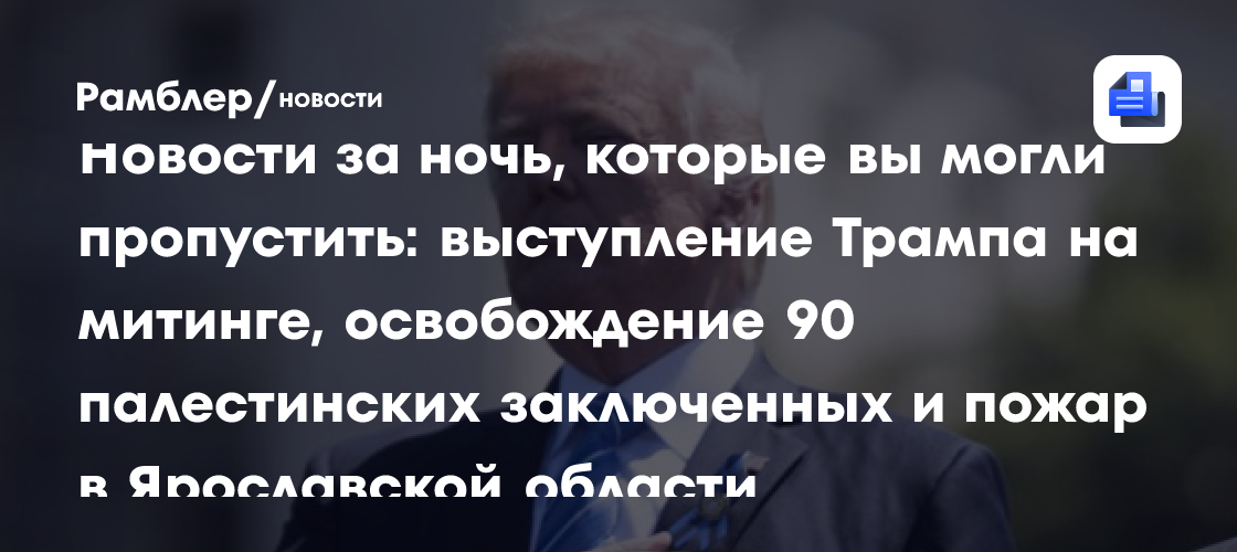 Новости за ночь, которые вы могли пропустить: выступление Трампа на митинге, освобождение 90 палестинских заключенных и пожар в Ярославской области