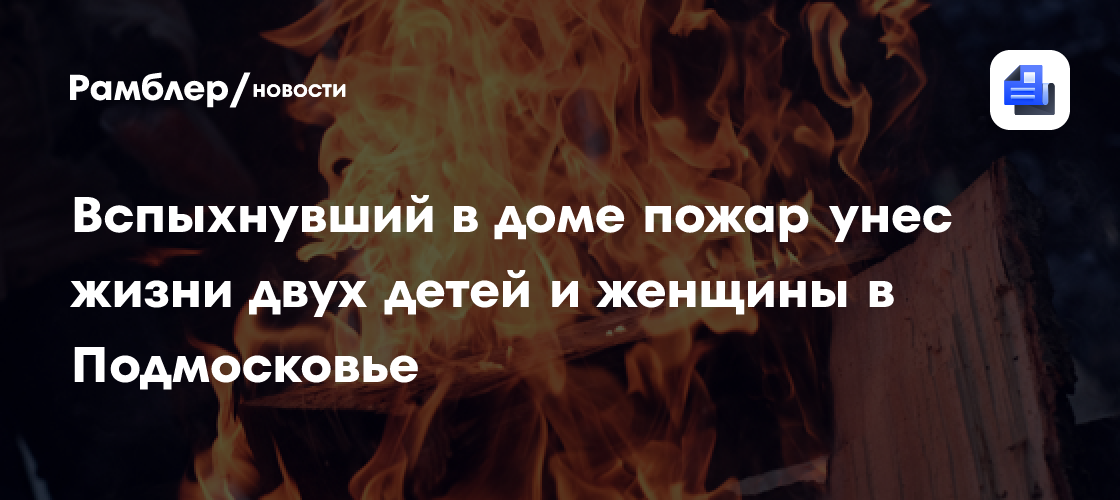 Вспыхнувший в доме пожар унес жизни двух детей и женщины в Подмосковье