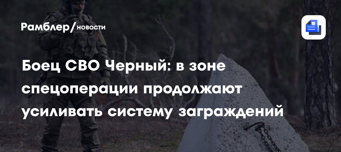 Герой СВО Черный: в зоне спецоперации продолжают усиливать систему заграждений