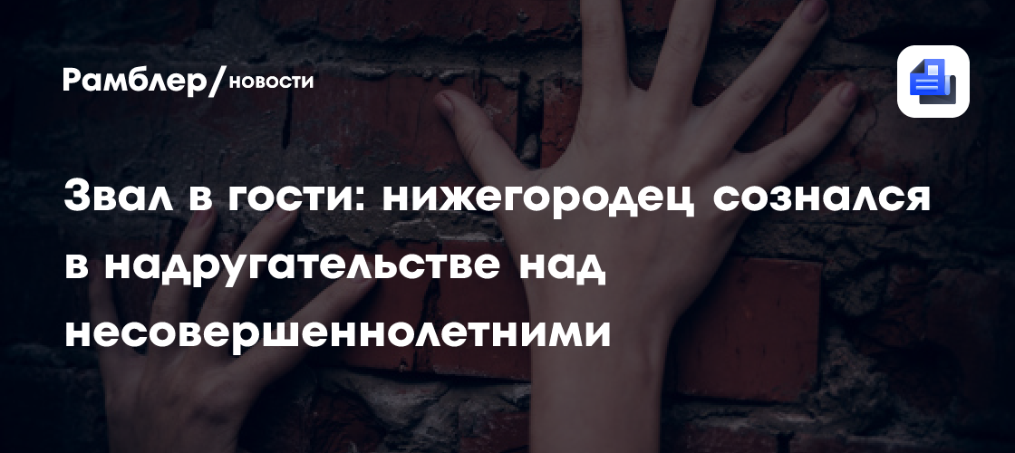 Звал в гости: нижегородец сознался в надругательстве над несовершеннолетними