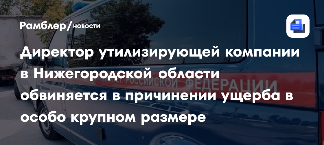 Директор утилизирующей компании в Нижегородской области обвиняется в причинении ущерба в особо крупном размере